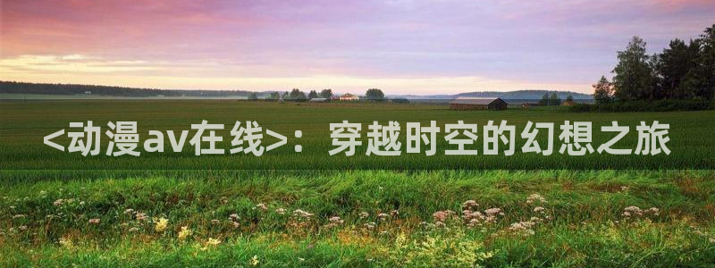 omofun官网下载安卓：<动漫av在线>：穿越时空的幻想之旅