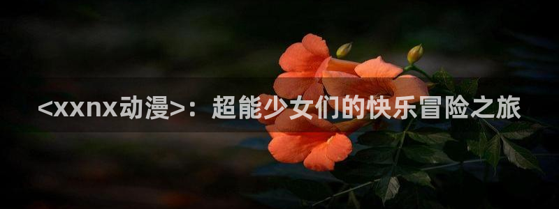 omofun官网正版入口：<xxnx动漫>：超能少女们的快乐冒险之旅